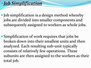  Job Simplification

 Job simplification is a design method whereby
 jobs are divided into smaller components and
 subsequently assigned to workers as whole jobs.

 Simplification of work requires that jobs be
 broken down into their smallest units and then
 analyzed. Each resulting sub-unit typically
 consists of relatively few operations. These
 subunits are then assigned to the workers as their
 total job.
 