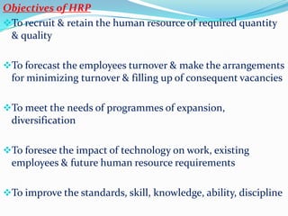 Objectives of HRP
To recruit & retain the human resource of required quantity
 & quality

To forecast the employees turnover & make the arrangements
 for minimizing turnover & filling up of consequent vacancies

To meet the needs of programmes of expansion,
 diversification

To foresee the impact of technology on work, existing
 employees & future human resource requirements

To improve the standards, skill, knowledge, ability, discipline
 