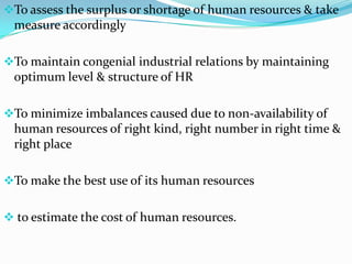 To assess the surplus or shortage of human resources & take
 measure accordingly

To maintain congenial industrial relations by maintaining
 optimum level & structure of HR

To minimize imbalances caused due to non-availability of
 human resources of right kind, right number in right time &
 right place

To make the best use of its human resources


 to estimate the cost of human resources.
 