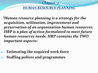  Chapter -2
           HUMAN RESOURCE PLANNING

“Human resource planning is a strategy for the
 acquisition, utilization, improvement and
 preservation of an organization human resources.
 HRP is a plan of action formulated to meet future
 human resources needs. HRP contains the TWO
 important aspects:

1. Estimating the required work force
2. Staffing polices and programmes
 