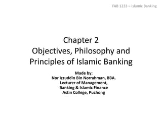 Chapter 2
Objectives, Philosophy and
Principles of Islamic Banking
FAB 1233 – Islamic Banking
Made by:
Nor Izzuddin Bin Norrahman, BBA.
Lecturer of Management,
Banking & Islamic Finance
Astin College, Puchong
 