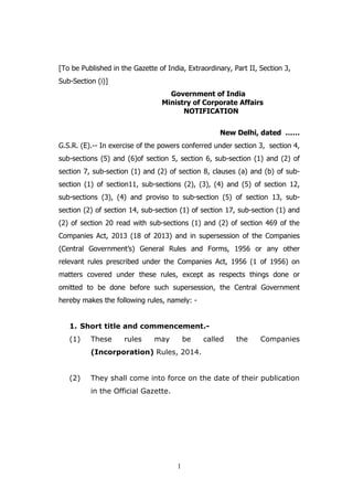 1
[To be Published in the Gazette of India, Extraordinary, Part II, Section 3,
Sub-Section (i)]
Government of India
Ministry of Corporate Affairs
NOTIFICATION
New Delhi, dated ……
G.S.R. (E).-- In exercise of the powers conferred under section 3, section 4,
sub-sections (5) and (6)of section 5, section 6, sub-section (1) and (2) of
section 7, sub-section (1) and (2) of section 8, clauses (a) and (b) of sub-
section (1) of section11, sub-sections (2), (3), (4) and (5) of section 12,
sub-sections (3), (4) and proviso to sub-section (5) of section 13, sub-
section (2) of section 14, sub-section (1) of section 17, sub-section (1) and
(2) of section 20 read with sub-sections (1) and (2) of section 469 of the
Companies Act, 2013 (18 of 2013) and in supersession of the Companies
(Central Government’s) General Rules and Forms, 1956 or any other
relevant rules prescribed under the Companies Act, 1956 (1 of 1956) on
matters covered under these rules, except as respects things done or
omitted to be done before such supersession, the Central Government
hereby makes the following rules, namely: -
1. Short title and commencement.-
(1) These rules may be called the Companies
(Incorporation) Rules, 2014.
(2) They shall come into force on the date of their publication
in the Official Gazette.
 