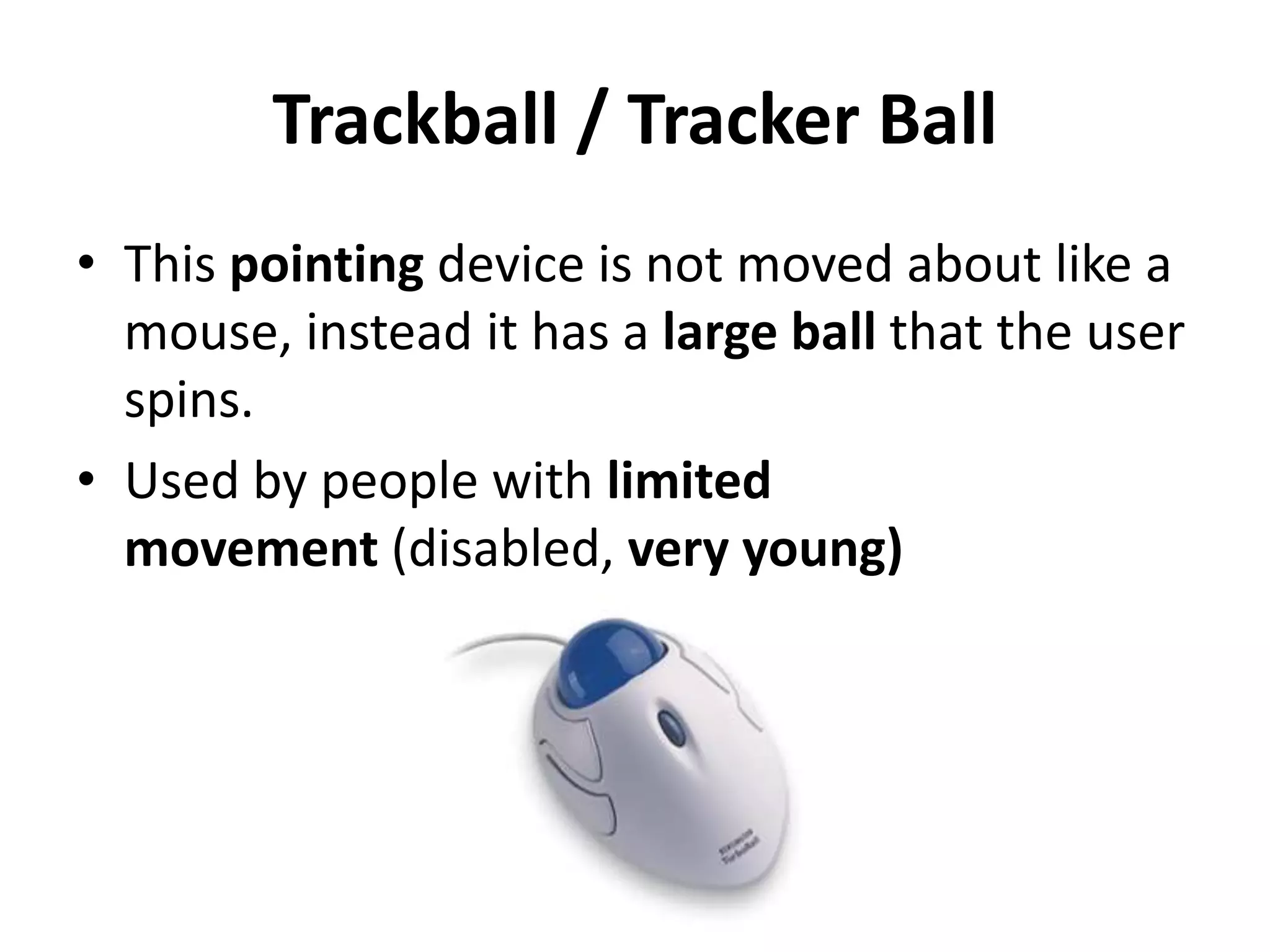 Trackball / Tracker Ball
• This pointing device is not moved about like a
mouse, instead it has a large ball that the user
spins.
• Used by people with limited
movement (disabled, very young)
 