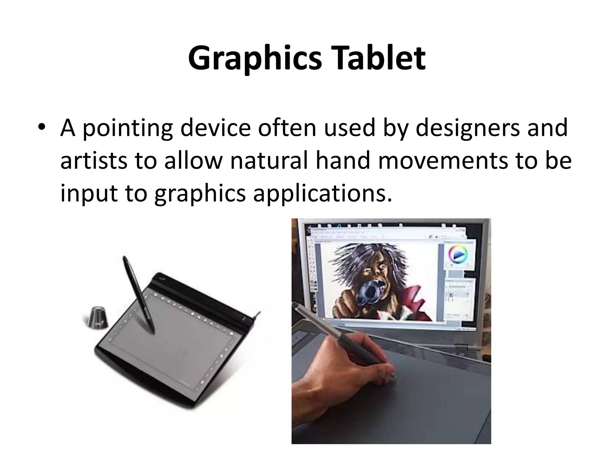 Graphics Tablet
• A pointing device often used by designers and
artists to allow natural hand movements to be
input to graphics applications.
 