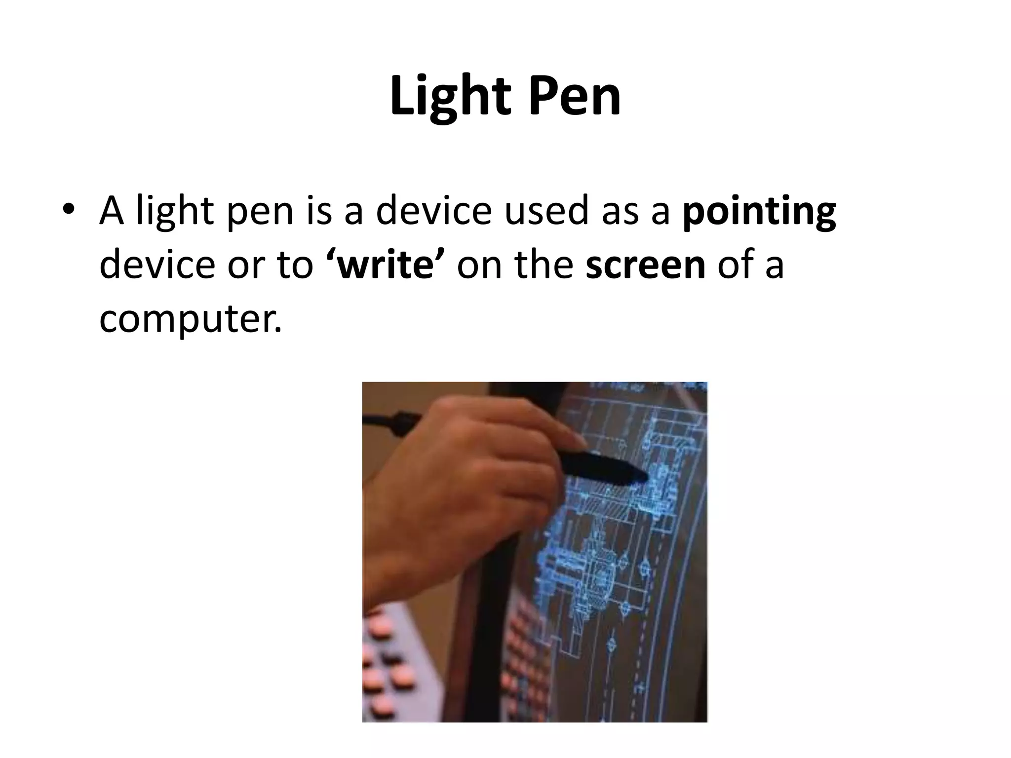 Light Pen
• A light pen is a device used as a pointing
device or to ‘write’ on the screen of a
computer.
 