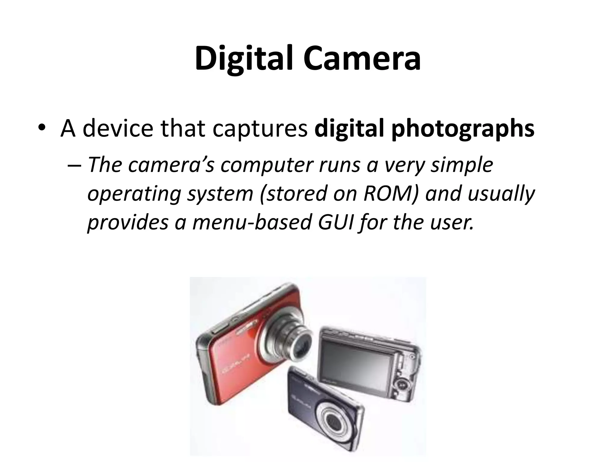 Digital Camera
• A device that captures digital photographs
– The camera’s computer runs a very simple
operating system (stored on ROM) and usually
provides a menu-based GUI for the user.
 