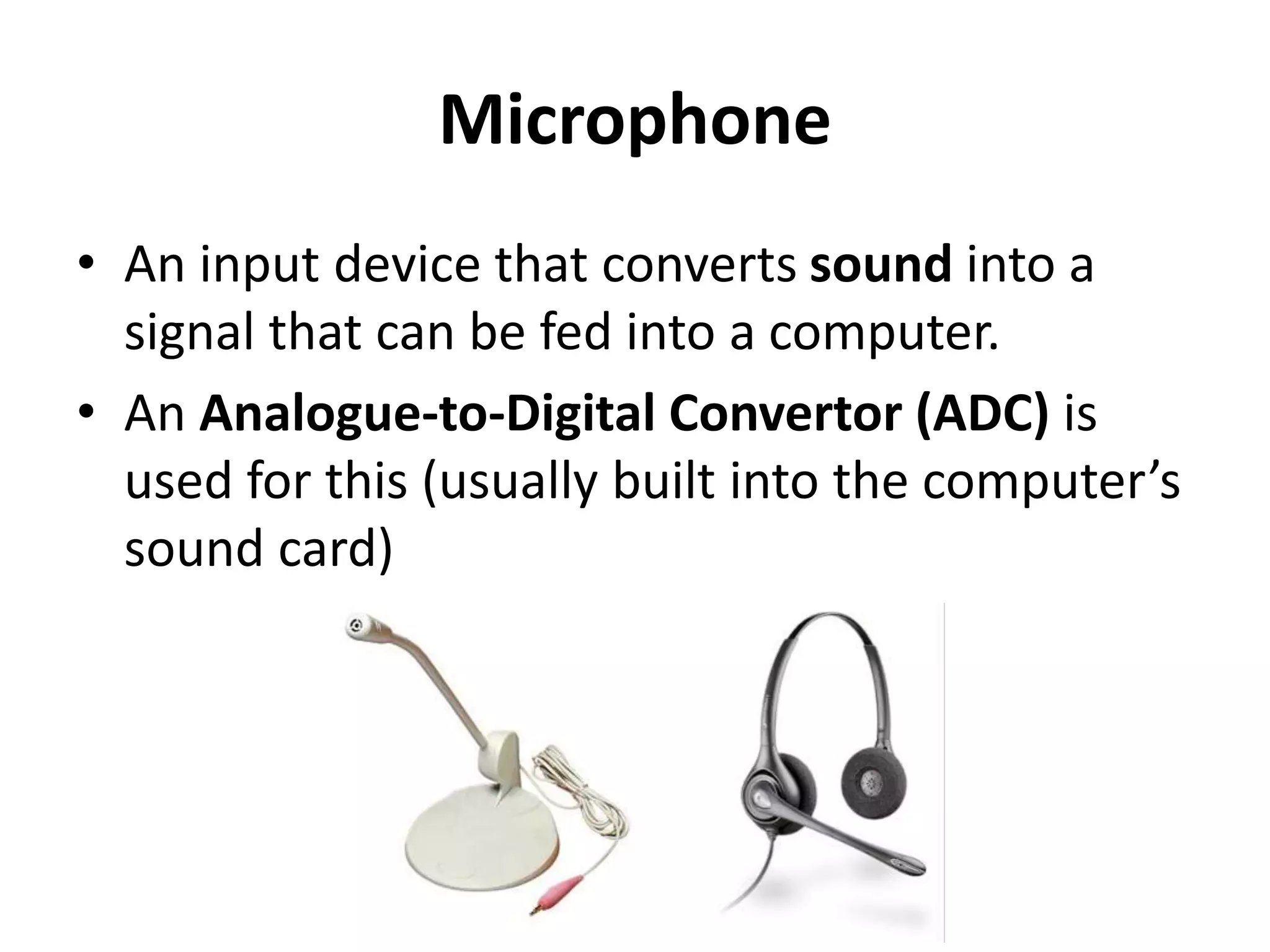 Microphone
• An input device that converts sound into a
signal that can be fed into a computer.
• An Analogue-to-Digital Convertor (ADC) is
used for this (usually built into the computer’s
sound card)
 