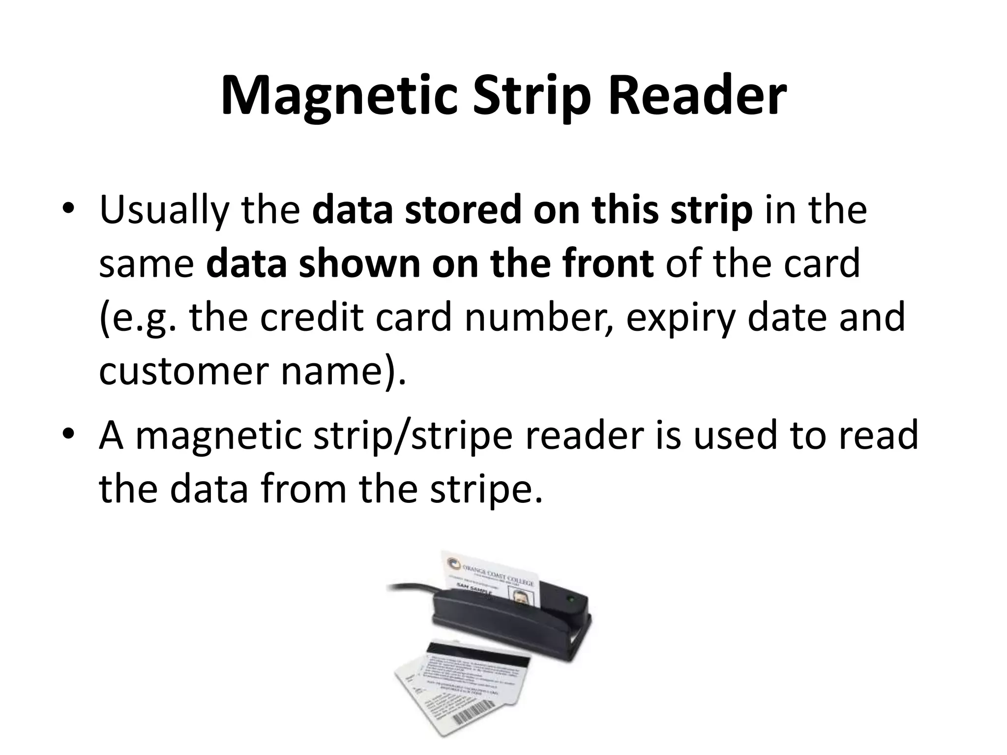 Magnetic Strip Reader
• Usually the data stored on this strip in the
same data shown on the front of the card
(e.g. the credit card number, expiry date and
customer name).
• A magnetic strip/stripe reader is used to read
the data from the stripe.
 