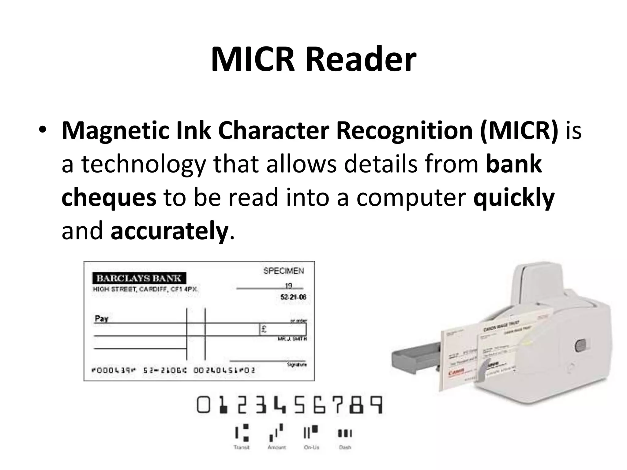 MICR Reader
• Magnetic Ink Character Recognition (MICR) is
a technology that allows details from bank
cheques to be read into a computer quickly
and accurately.
 