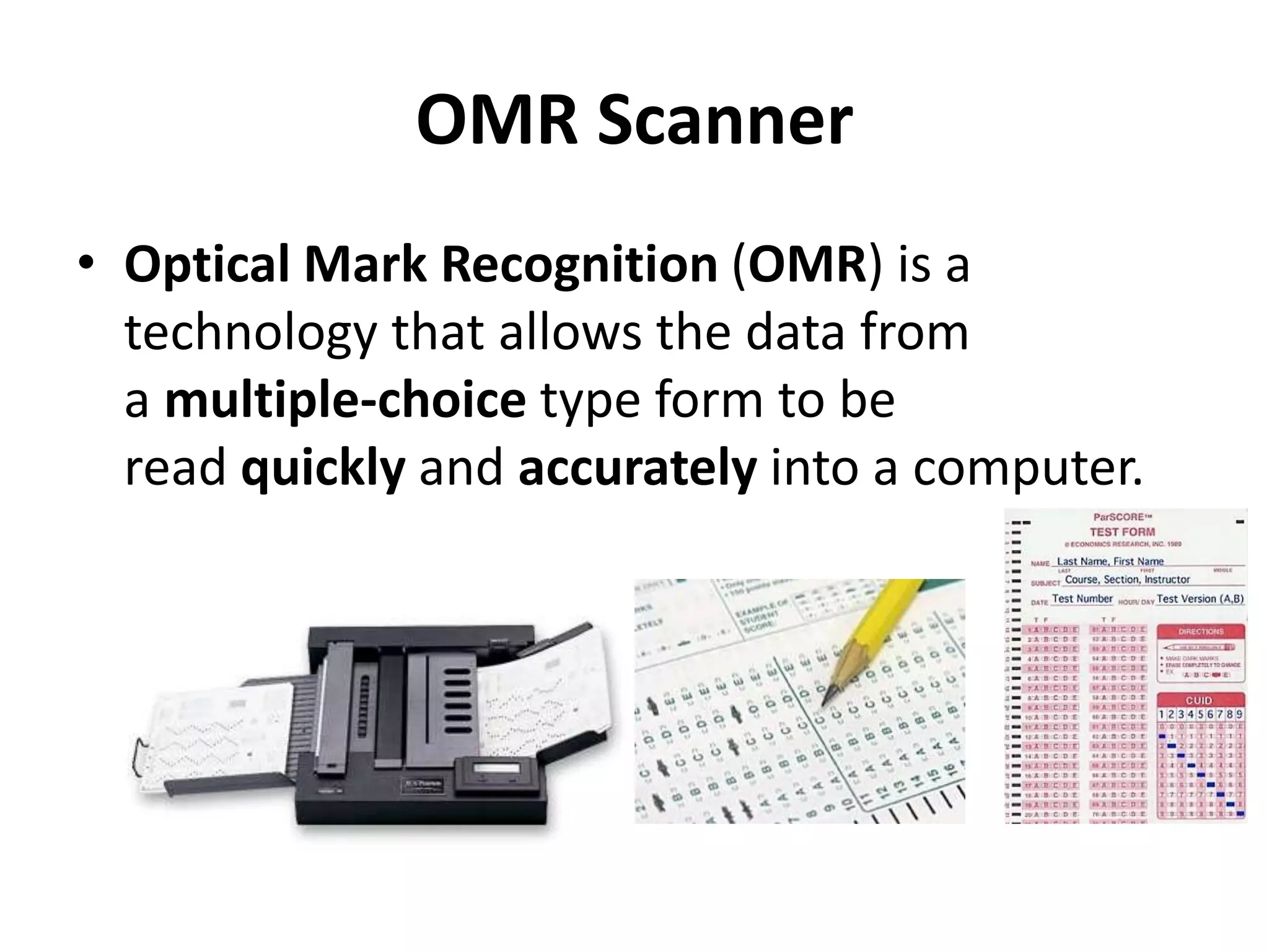 OMR Scanner
• Optical Mark Recognition (OMR) is a
technology that allows the data from
a multiple-choice type form to be
read quickly and accurately into a computer.
 