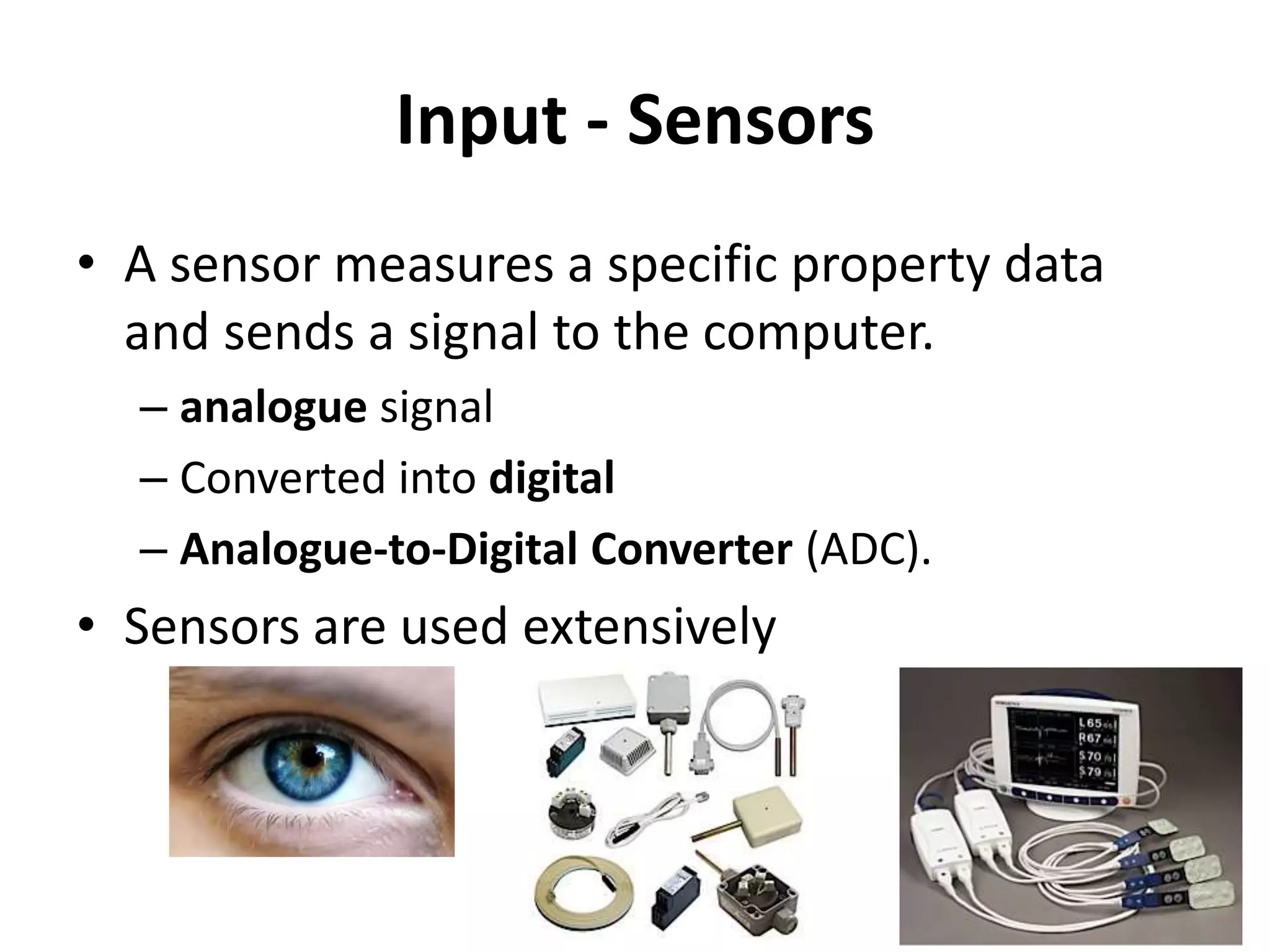 Input - Sensors
• A sensor measures a specific property data
and sends a signal to the computer.
– analogue signal
– Converted into digital
– Analogue-to-Digital Converter (ADC).
• Sensors are used extensively
 