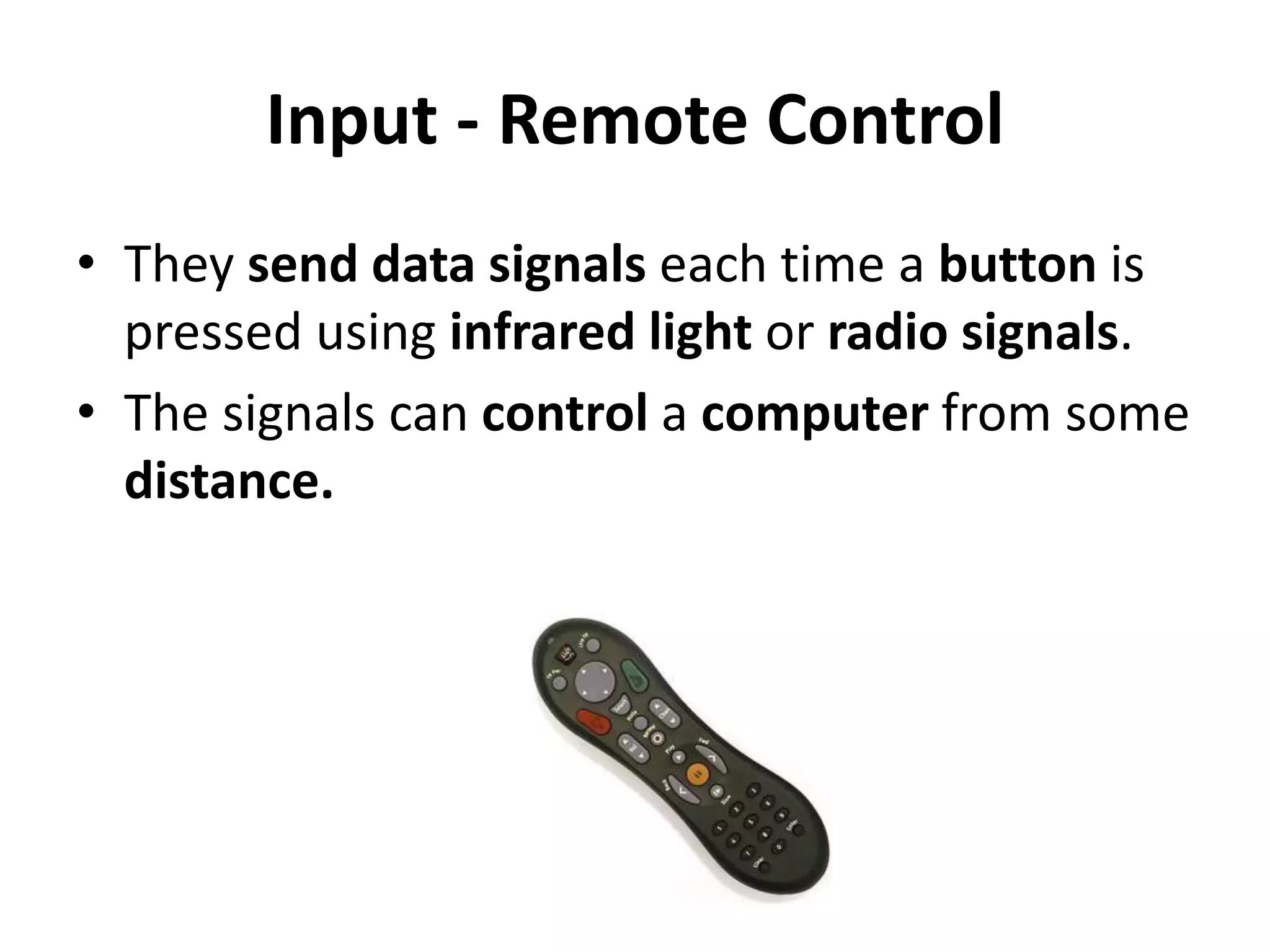 Input - Remote Control
• They send data signals each time a button is
pressed using infrared light or radio signals.
• The signals can control a computer from some
distance.
 