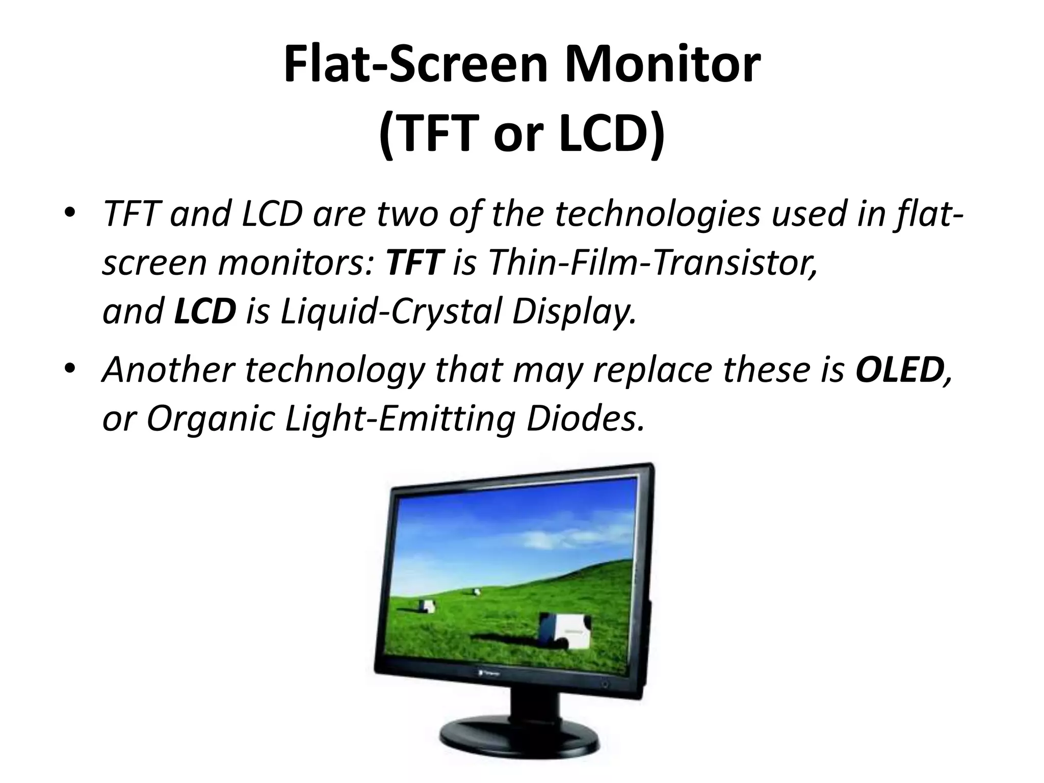 Flat-Screen Monitor
(TFT or LCD)
• TFT and LCD are two of the technologies used in flat-
screen monitors: TFT is Thin-Film-Transistor,
and LCD is Liquid-Crystal Display.
• Another technology that may replace these is OLED,
or Organic Light-Emitting Diodes.
 
