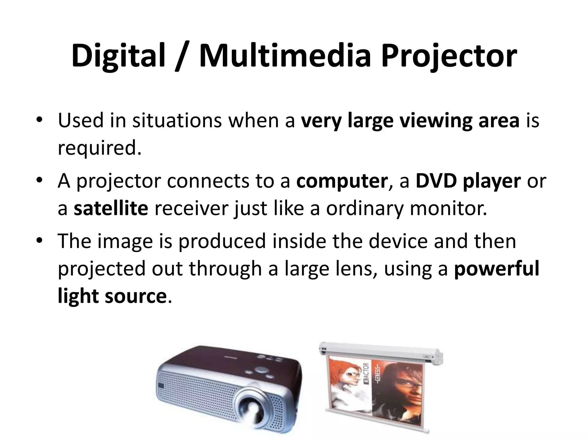 Digital / Multimedia Projector
• Used in situations when a very large viewing area is
required.
• A projector connects to a computer, a DVD player or
a satellite receiver just like a ordinary monitor.
• The image is produced inside the device and then
projected out through a large lens, using a powerful
light source.
 