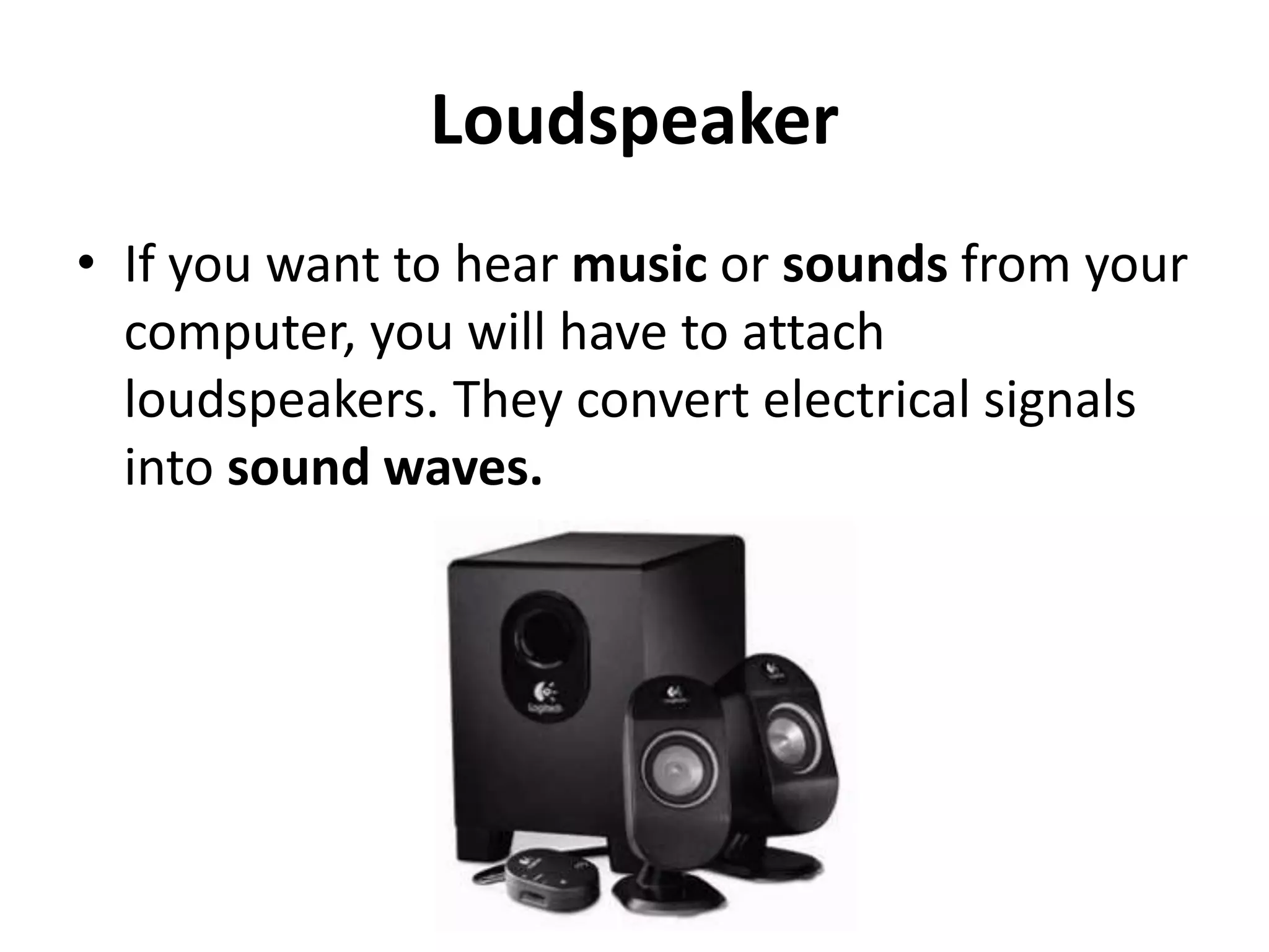 Loudspeaker
• If you want to hear music or sounds from your
computer, you will have to attach
loudspeakers. They convert electrical signals
into sound waves.
 