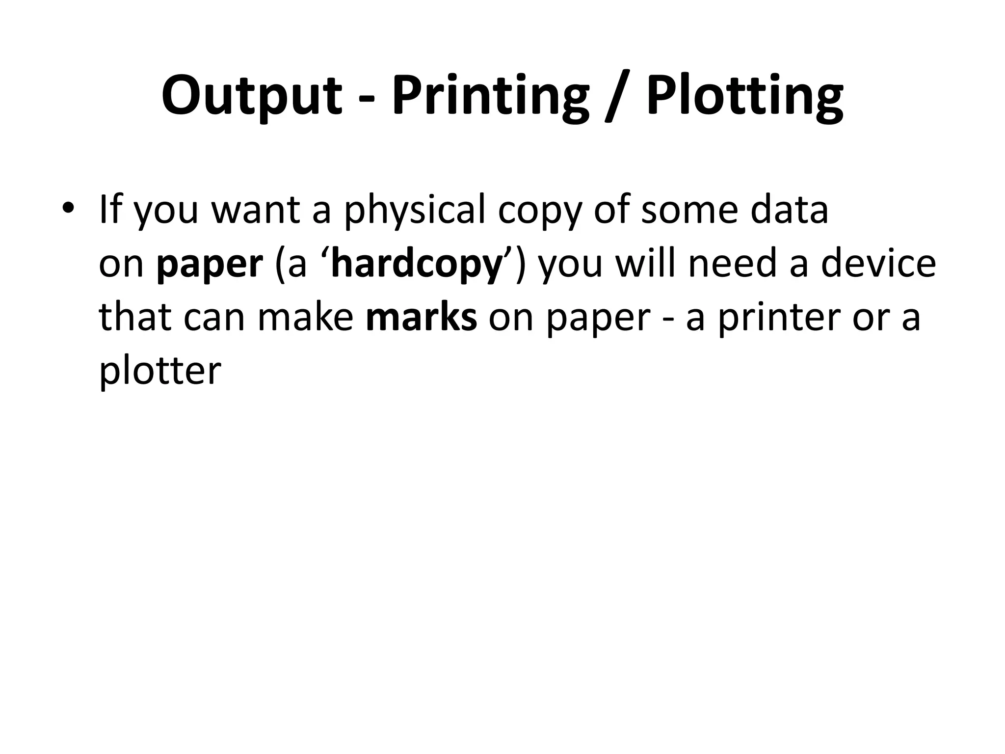 Output - Printing / Plotting
• If you want a physical copy of some data
on paper (a ‘hardcopy’) you will need a device
that can make marks on paper - a printer or a
plotter
 