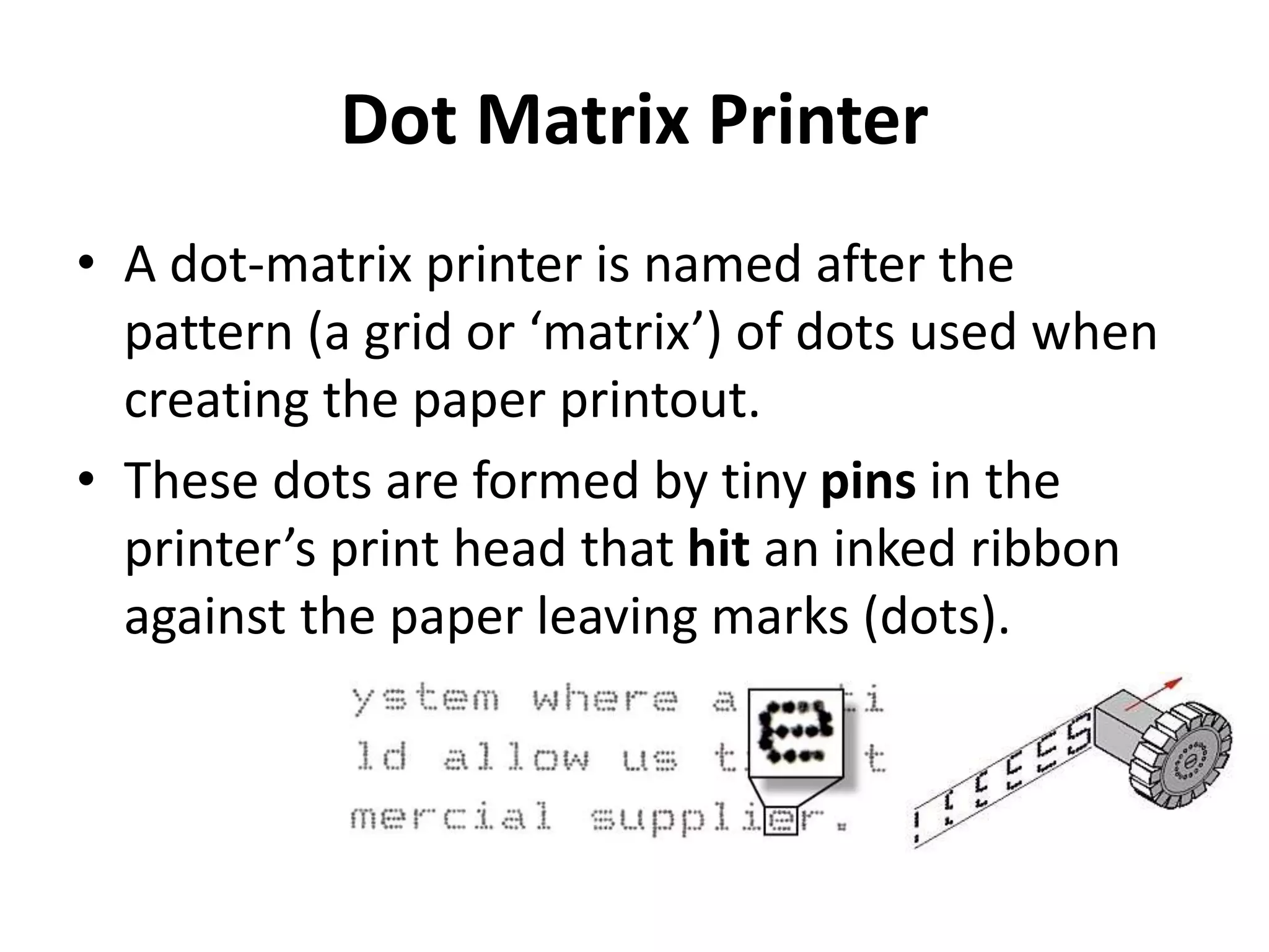 Dot Matrix Printer
• A dot-matrix printer is named after the
pattern (a grid or ‘matrix’) of dots used when
creating the paper printout.
• These dots are formed by tiny pins in the
printer’s print head that hit an inked ribbon
against the paper leaving marks (dots).
 