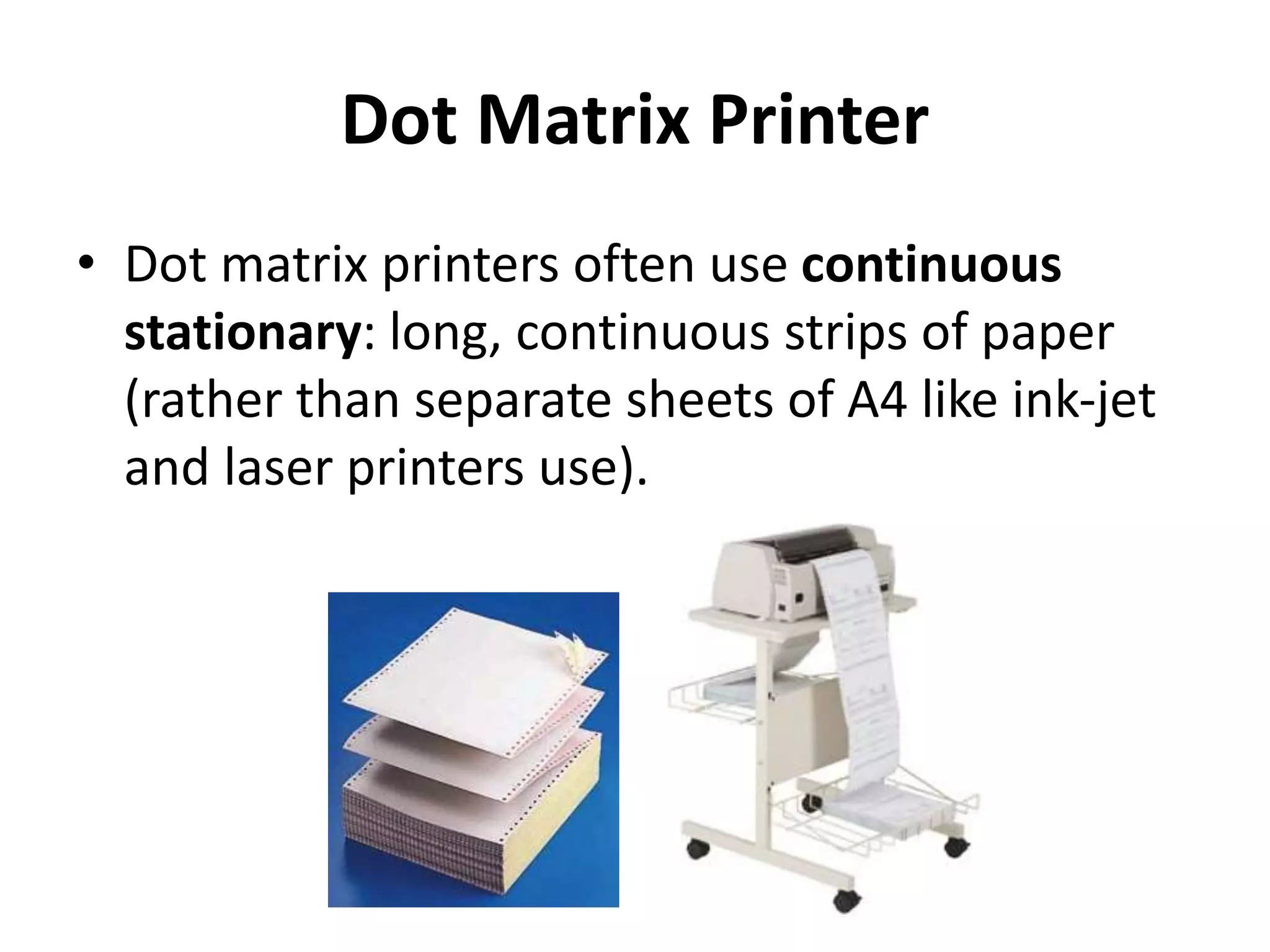 Dot Matrix Printer
• Dot matrix printers often use continuous
stationary: long, continuous strips of paper
(rather than separate sheets of A4 like ink-jet
and laser printers use).
 