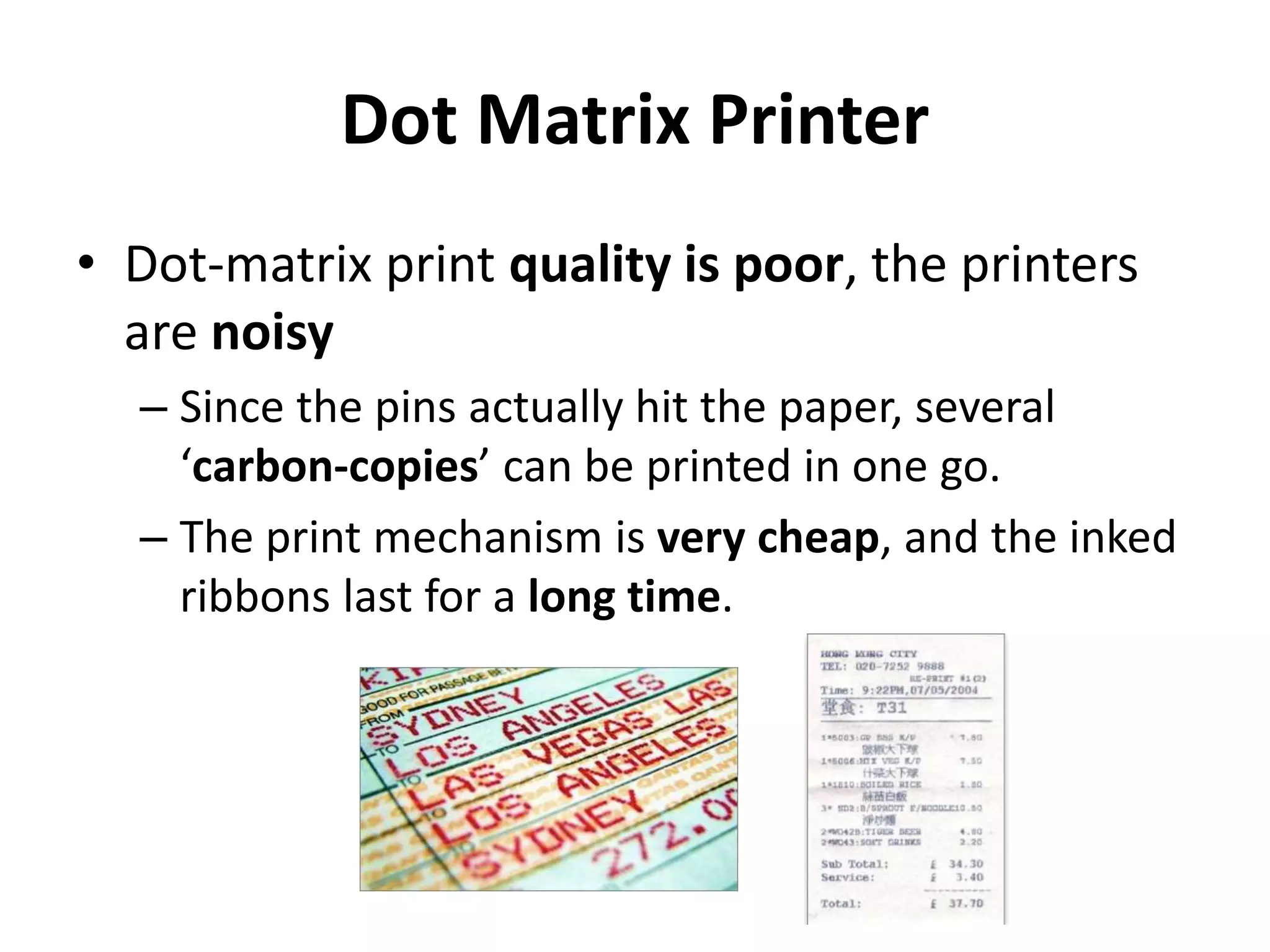 Dot Matrix Printer
• Dot-matrix print quality is poor, the printers
are noisy
– Since the pins actually hit the paper, several
‘carbon-copies’ can be printed in one go.
– The print mechanism is very cheap, and the inked
ribbons last for a long time.
 