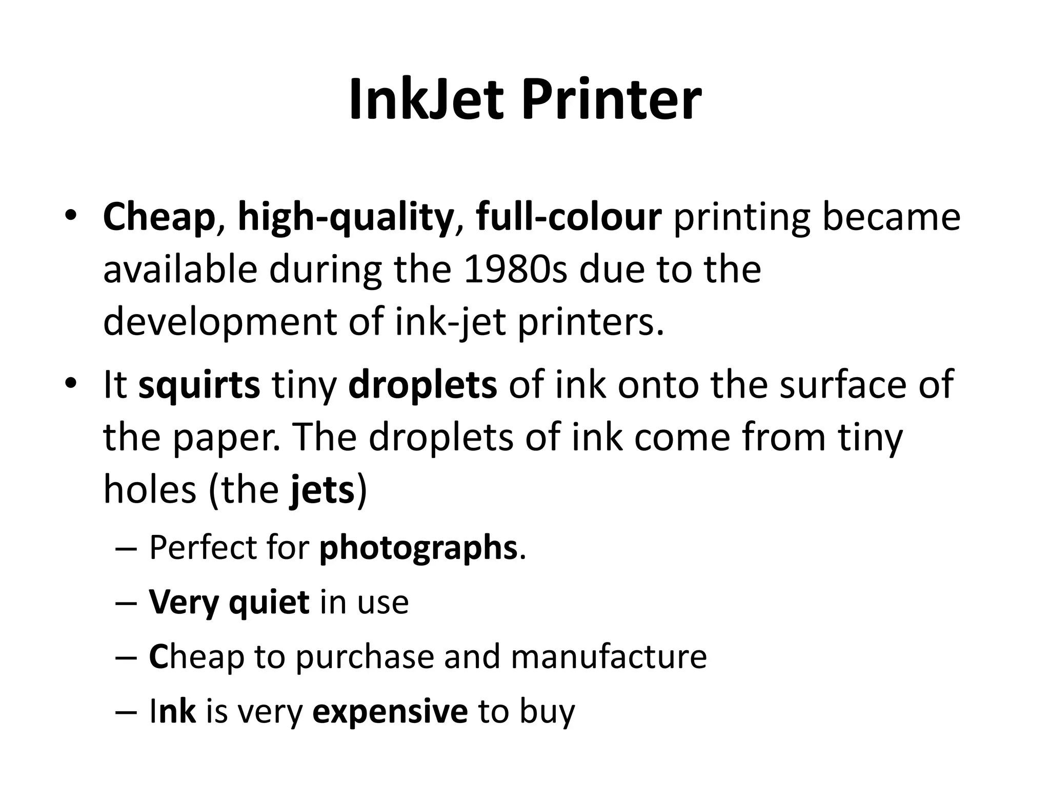 InkJet Printer
• Cheap, high-quality, full-colour printing became
available during the 1980s due to the
development of ink-jet printers.
• It squirts tiny droplets of ink onto the surface of
the paper. The droplets of ink come from tiny
holes (the jets)
– Perfect for photographs.
– Very quiet in use
– Cheap to purchase and manufacture
– Ink is very expensive to buy
 
