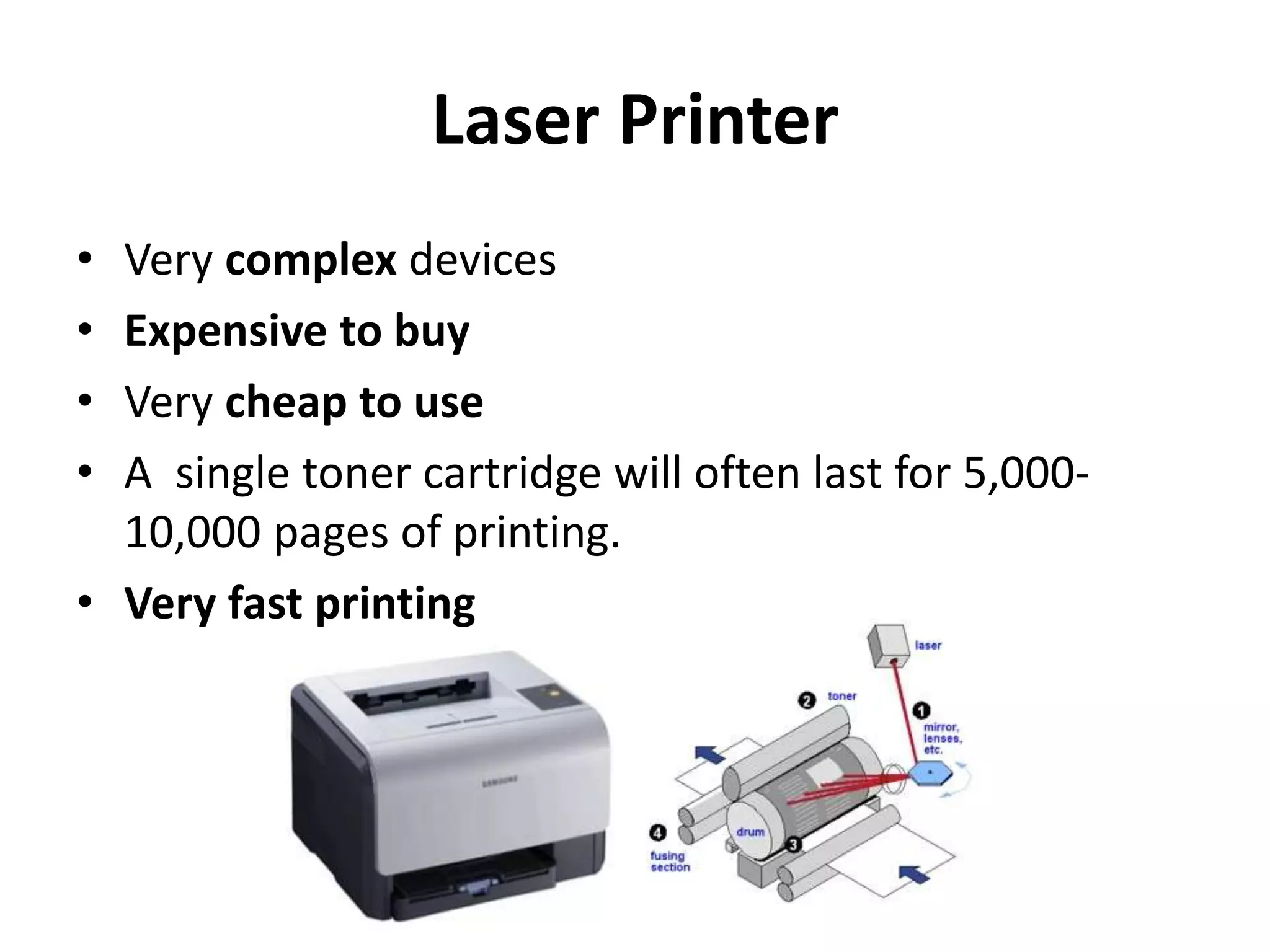 Laser Printer
• Very complex devices
• Expensive to buy
• Very cheap to use
• A single toner cartridge will often last for 5,000-
10,000 pages of printing.
• Very fast printing
 