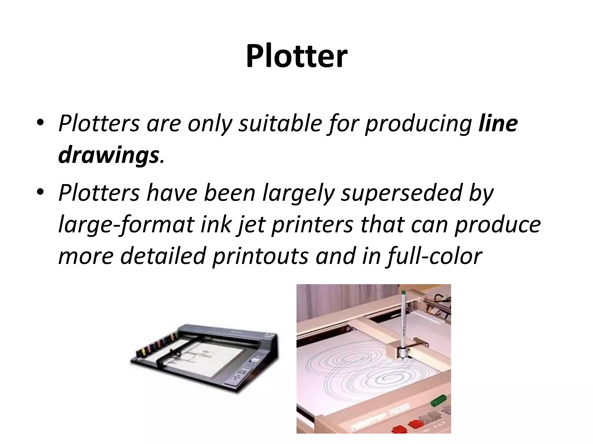 Plotter
• Plotters are only suitable for producing line
drawings.
• Plotters have been largely superseded by
large-format ink jet printers that can produce
more detailed printouts and in full-color
 