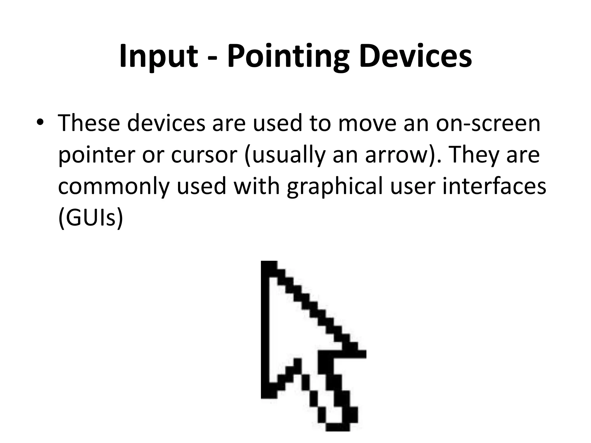 Input - Pointing Devices
• These devices are used to move an on-screen
pointer or cursor (usually an arrow). They are
commonly used with graphical user interfaces
(GUIs)
 