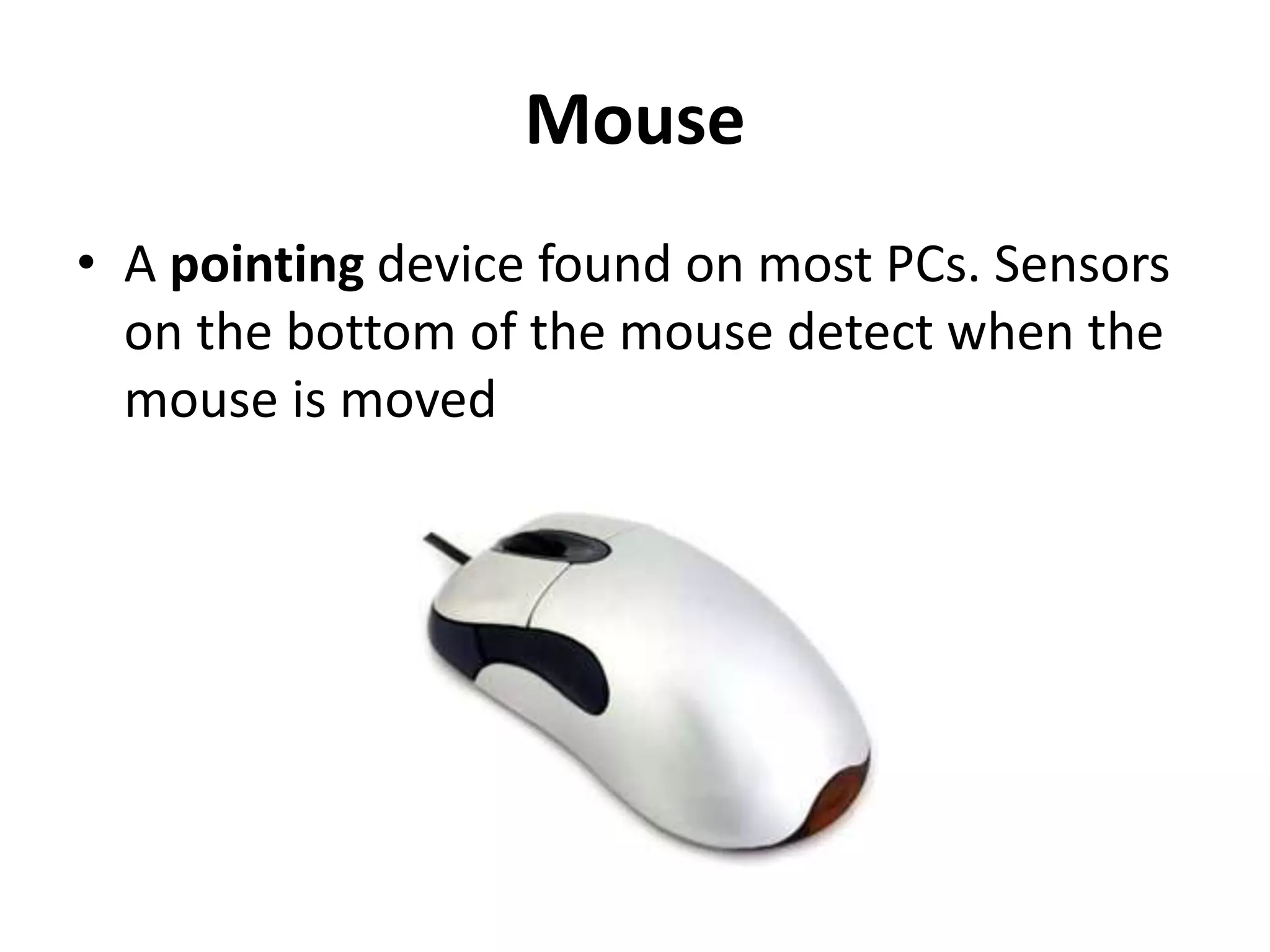 Mouse
• A pointing device found on most PCs. Sensors
on the bottom of the mouse detect when the
mouse is moved
 