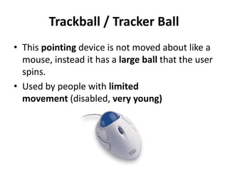 Trackball / Tracker Ball
• This pointing device is not moved about like a
mouse, instead it has a large ball that the user
spins.
• Used by people with limited
movement (disabled, very young)
 