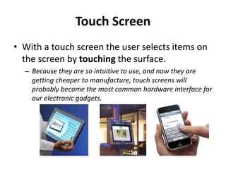 Touch Screen
• With a touch screen the user selects items on
the screen by touching the surface.
– Because they are so intuitive to use, and now they are
getting cheaper to manufacture, touch screens will
probably become the most common hardware interface for
our electronic gadgets.
 