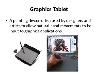 Graphics Tablet
• A pointing device often used by designers and
artists to allow natural hand movements to be
input to graphics applications.
 