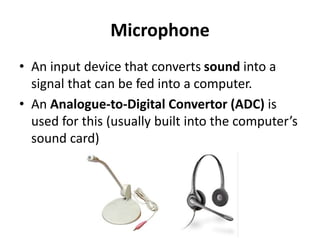 Microphone
• An input device that converts sound into a
signal that can be fed into a computer.
• An Analogue-to-Digital Convertor (ADC) is
used for this (usually built into the computer’s
sound card)
 