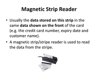 Magnetic Strip Reader
• Usually the data stored on this strip in the
same data shown on the front of the card
(e.g. the credit card number, expiry date and
customer name).
• A magnetic strip/stripe reader is used to read
the data from the stripe.
 