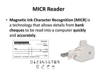 MICR Reader
• Magnetic Ink Character Recognition (MICR) is
a technology that allows details from bank
cheques to be read into a computer quickly
and accurately.
 