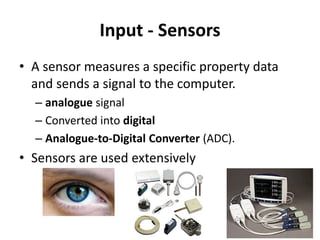 Input - Sensors
• A sensor measures a specific property data
and sends a signal to the computer.
– analogue signal
– Converted into digital
– Analogue-to-Digital Converter (ADC).
• Sensors are used extensively
 