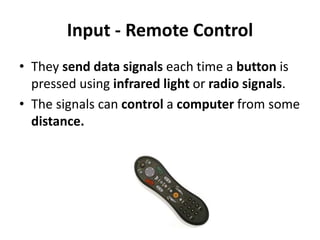 Input - Remote Control
• They send data signals each time a button is
pressed using infrared light or radio signals.
• The signals can control a computer from some
distance.
 