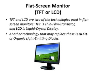 Flat-Screen Monitor
(TFT or LCD)
• TFT and LCD are two of the technologies used in flat-
screen monitors: TFT is Thin-Film-Transistor,
and LCD is Liquid-Crystal Display.
• Another technology that may replace these is OLED,
or Organic Light-Emitting Diodes.
 