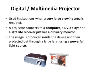 Digital / Multimedia Projector
• Used in situations when a very large viewing area is
required.
• A projector connects to a computer, a DVD player or
a satellite receiver just like a ordinary monitor.
• The image is produced inside the device and then
projected out through a large lens, using a powerful
light source.
 