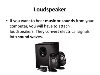 Loudspeaker
• If you want to hear music or sounds from your
computer, you will have to attach
loudspeakers. They convert electrical signals
into sound waves.
 