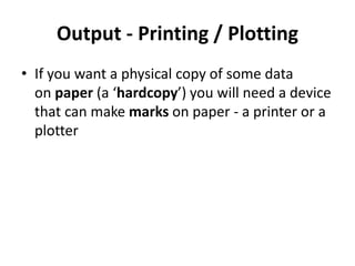 Output - Printing / Plotting
• If you want a physical copy of some data
on paper (a ‘hardcopy’) you will need a device
that can make marks on paper - a printer or a
plotter
 