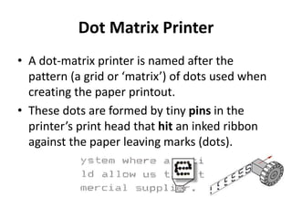 Dot Matrix Printer
• A dot-matrix printer is named after the
pattern (a grid or ‘matrix’) of dots used when
creating the paper printout.
• These dots are formed by tiny pins in the
printer’s print head that hit an inked ribbon
against the paper leaving marks (dots).
 