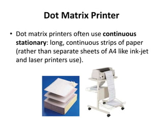 Dot Matrix Printer
• Dot matrix printers often use continuous
stationary: long, continuous strips of paper
(rather than separate sheets of A4 like ink-jet
and laser printers use).
 