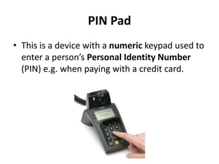 PIN Pad
• This is a device with a numeric keypad used to
enter a person’s Personal Identity Number
(PIN) e.g. when paying with a credit card.
 