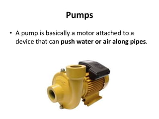 Pumps
• A pump is basically a motor attached to a
device that can push water or air along pipes.
 