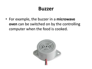 Buzzer
• For example, the buzzer in a microwave
oven can be switched on by the controlling
computer when the food is cooked.
 