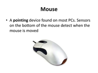 Mouse
• A pointing device found on most PCs. Sensors
on the bottom of the mouse detect when the
mouse is moved
 