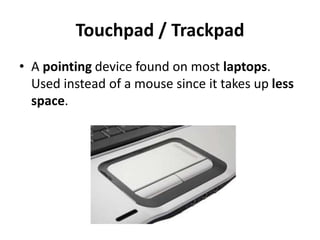 Touchpad / Trackpad
• A pointing device found on most laptops.
Used instead of a mouse since it takes up less
space.
 
