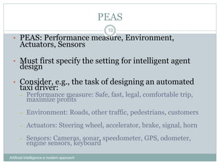 PEAS
Artificial Intelligence a modern approach
10
• PEAS: Performance measure, Environment,
Actuators, Sensors
• Must first specify the setting for intelligent agent
design
• Consider, e.g., the task of designing an automated
taxi driver:
– Performance measure: Safe, fast, legal, comfortable trip,
maximize profits
– Environment: Roads, other traffic, pedestrians, customers
– Actuators: Steering wheel, accelerator, brake, signal, horn
– Sensors: Cameras, sonar, speedometer, GPS, odometer,
engine sensors, keyboard
 