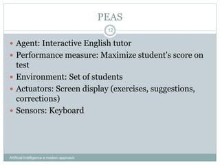 PEAS
Artificial Intelligence a modern approach
12
 Agent: Interactive English tutor
 Performance measure: Maximize student's score on
test
 Environment: Set of students
 Actuators: Screen display (exercises, suggestions,
corrections)
 Sensors: Keyboard
 