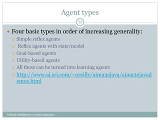 Agent types
Artificial Intelligence a modern approach
22
 Four basic types in order of increasing generality:
 Simple reflex agents
 Reflex agents with state/model
 Goal-based agents
 Utility-based agents
 All these can be turned into learning agents
 http://www.ai.sri.com/~oreilly/aima3ejava/aima3ejavad
emos.html
 